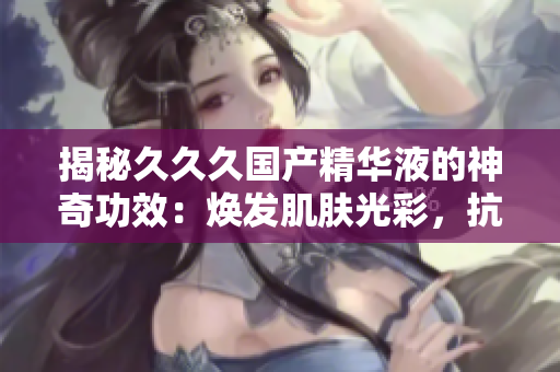 揭秘久久久国产精华液的神奇功效：焕发肌肤光彩，抗衰护肤效果深受好评