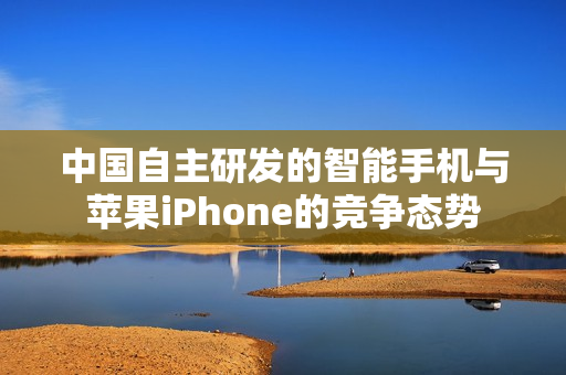 中国自主研发的智能手机与苹果iPhone的竞争态势