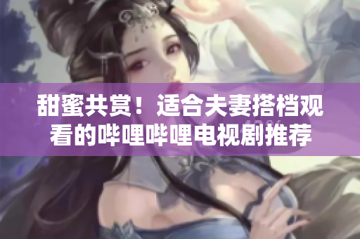 甜蜜共赏！适合夫妻搭档观看的哔哩哔哩电视剧推荐