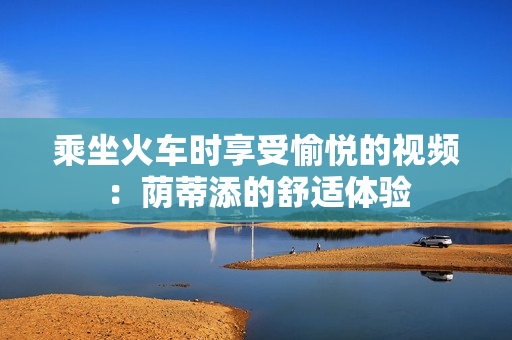 乘坐火车时享受愉悦的视频：荫蒂添的舒适体验