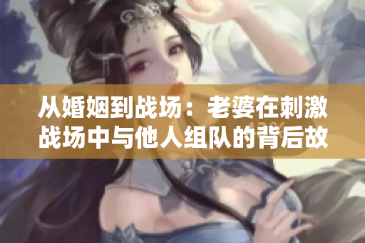 从婚姻到战场：老婆在刺激战场中与他人组队的背后故事