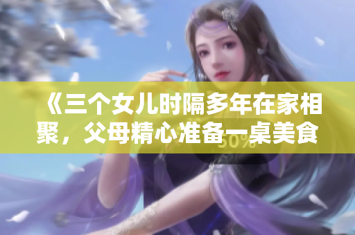《三个女儿时隔多年在家相聚，父母精心准备一桌美食庆祝全家团圆》