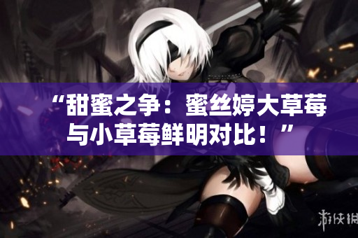 “甜蜜之争：蜜丝婷大草莓与小草莓鲜明对比！”