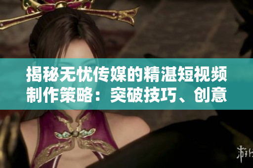 揭秘无忧传媒的精湛短视频制作策略：突破技巧、创意之道