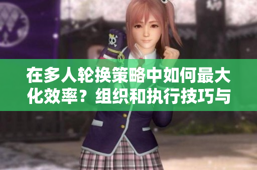 在多人轮换策略中如何最大化效率？组织和执行技巧与方法