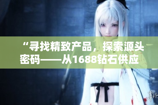 “寻找精致产品，探索源头密码——从1688钻石供应商出发的99国精品”