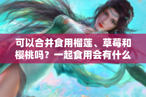 可以合并食用榴莲、草莓和樱桃吗？一起食用会有什么效果？