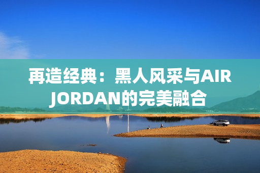 再造经典：黑人风采与AIRJORDAN的完美融合