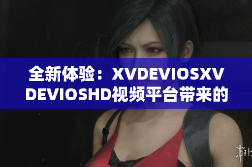 全新体验：XVDEVIOSXVDEVIOSHD视频平台带来的惊喜与创新