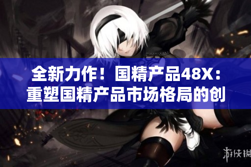 全新力作！国精产品48X：重塑国精产品市场格局的创新之作