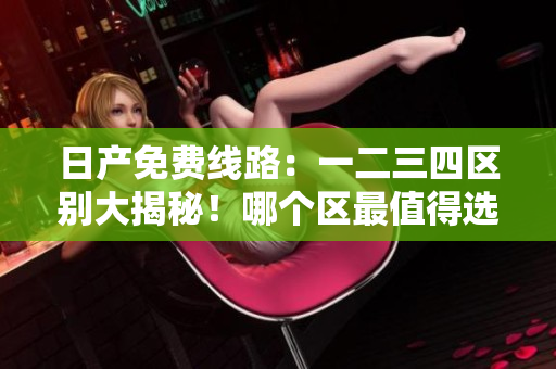 日产免费线路：一二三四区别大揭秘！哪个区最值得选择？