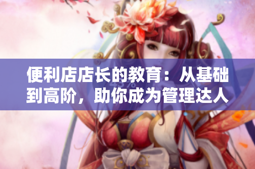 便利店店长的教育：从基础到高阶，助你成为管理达人