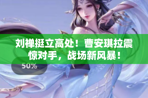 刘禅挺立高处！曹安琪拉震惊对手，战场新风暴！