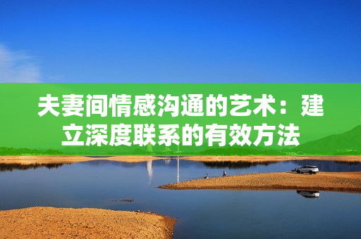 夫妻间情感沟通的艺术：建立深度联系的有效方法