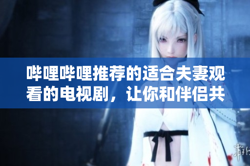 哔哩哔哩推荐的适合夫妻观看的电视剧，让你和伴侣共享甜蜜时光