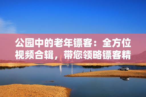公园中的老年镖客：全方位视频合辑，带您领略镖客精神。