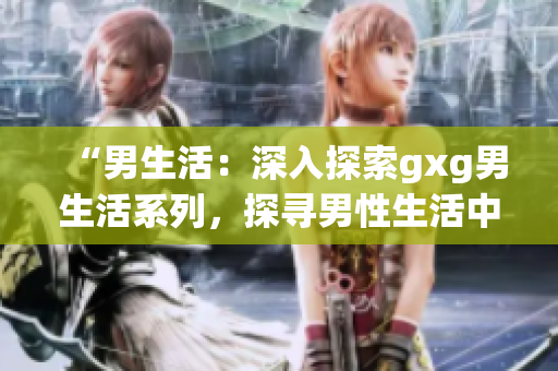 “男生活：深入探索gxg男生活系列，探寻男性生活中的真实故事与挑战”
