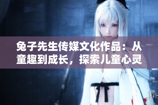 兔子先生传媒文化作品：从童趣到成长，探索儿童心灵的奇妙旅程