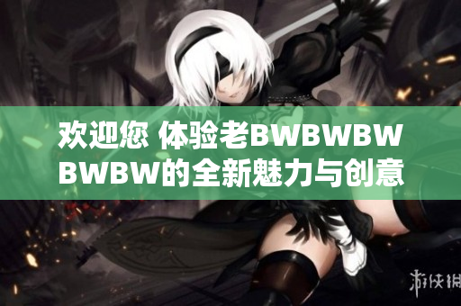 欢迎您 体验老BWBWBWBWBW的全新魅力与创意创新