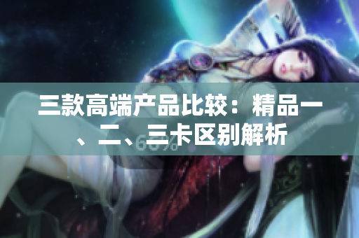 三款高端产品比较：精品一、二、三卡区别解析