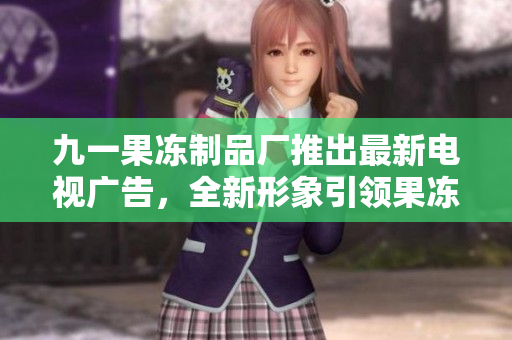九一果冻制品厂推出最新电视广告，全新形象引领果冻风潮