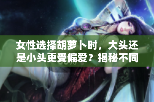 女性选择胡萝卜时，大头还是小头更受偏爱？揭秘不同口感与营养价值