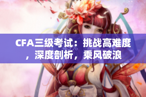 CFA三级考试：挑战高难度，深度剖析，乘风破浪
