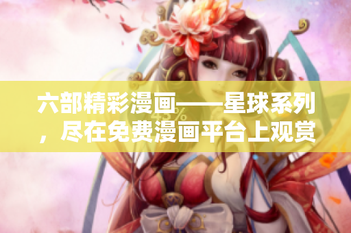 六部精彩漫画——星球系列，尽在免费漫画平台上观赏