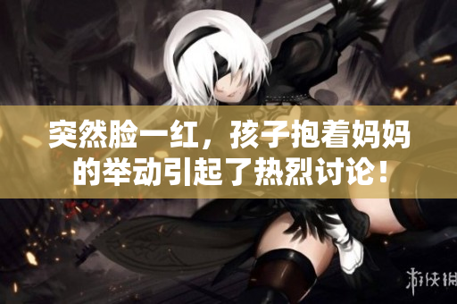 突然脸一红，孩子抱着妈妈的举动引起了热烈讨论！