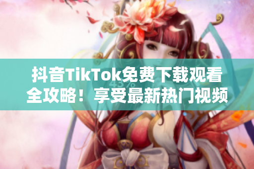 抖音TikTok免费下载观看全攻略！享受最新热门视频，快来尝试吧