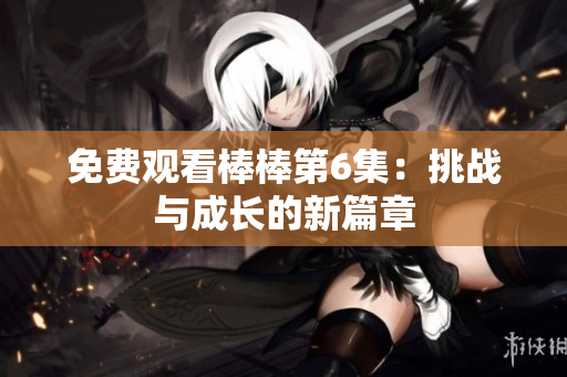 免费观看棒棒第6集：挑战与成长的新篇章