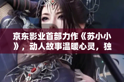 京东影业首部力作《苏小小》，动人故事温暖心灵，独特风格引发热议