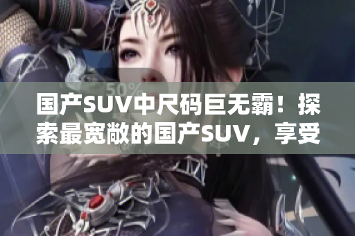 国产SUV中尺码巨无霸！探索最宽敞的国产SUV，享受豪华空间和出色性能