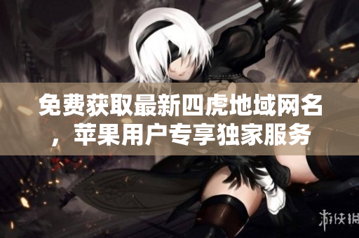 免费获取最新四虎地域网名，苹果用户专享独家服务