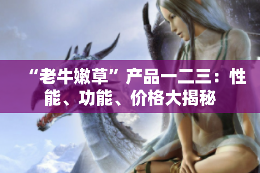 “老牛嫩草”产品一二三：性能、功能、价格大揭秘
