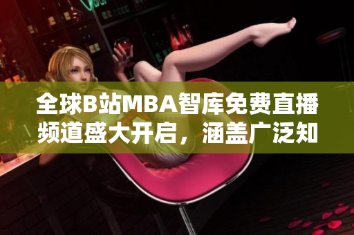 全球B站MBA智库免费直播频道盛大开启，涵盖广泛知识领域