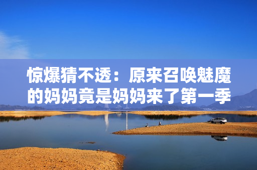 惊爆猜不透：原来召唤魅魔的妈妈竟是妈妈来了第一季