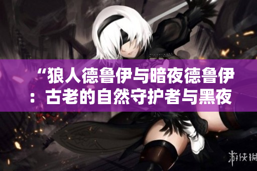 “狼人德鲁伊与暗夜德鲁伊:古老的自然守护者与黑夜中的秘密力量相遇” “狼人德鲁伊与暗夜德鲁伊:古老的自然守护者与黑夜中的秘密力量相遇”