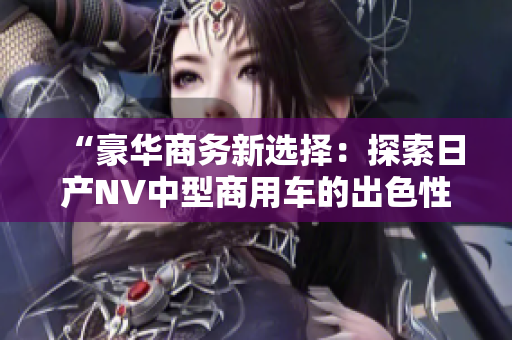 “豪华商务新选择：探索日产NV中型商用车的出色性能与实用性！”