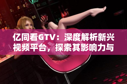亿同看GTV：深度解析新兴视频平台，探索其影响力与未来发展
