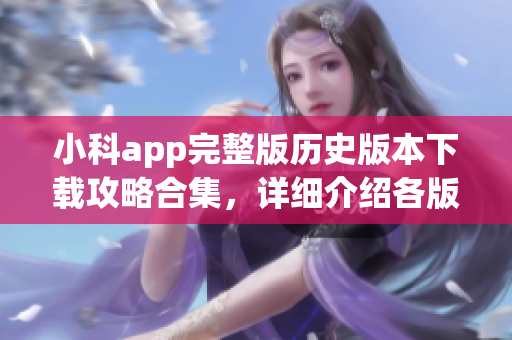 小科app完整版历史版本下载攻略合集，详细介绍各版本特点及安全下载方式