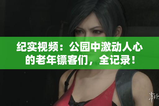 纪实视频：公园中激动人心的老年镖客们，全记录！