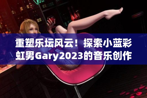 重塑乐坛风云！探索小蓝彩虹男Gary2023的音乐创作成就