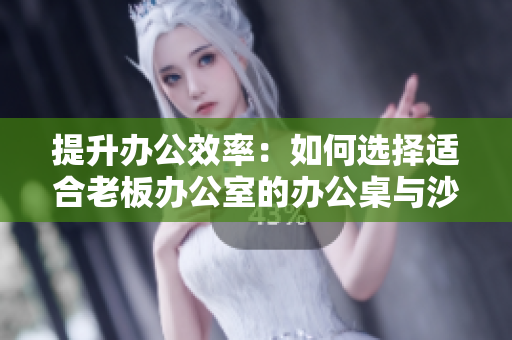 提升办公效率：如何选择适合老板办公室的办公桌与沙发