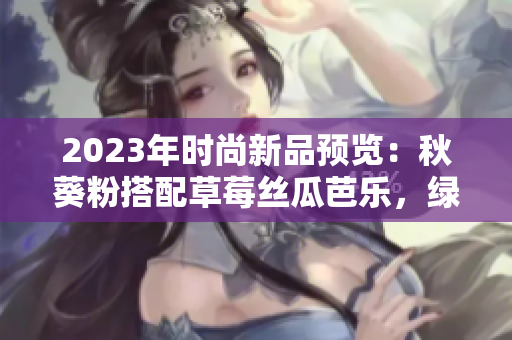 2023年时尚新品预览：秋葵粉搭配草莓丝瓜芭乐，绿巨人樱桃为亮点