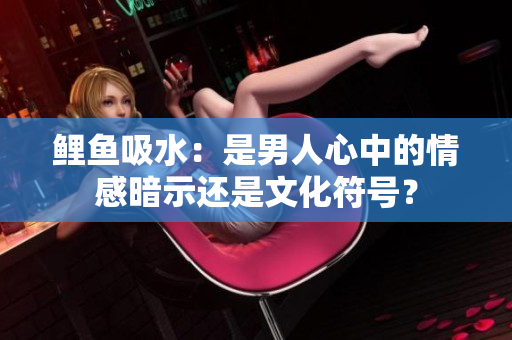 鲤鱼吸水：是男人心中的情感暗示还是文化符号？