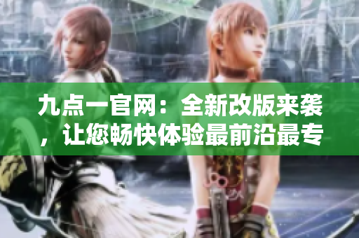 九点一官网：全新改版来袭，让您畅快体验最前沿最专业的资讯平台