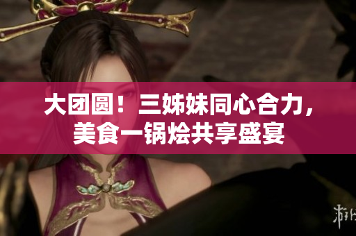 大团圆！三姊妹同心合力，美食一锅烩共享盛宴