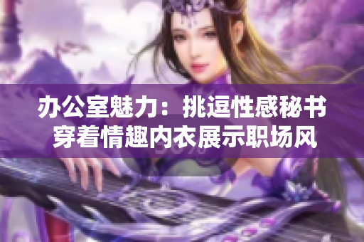 办公室魅力：挑逗性感秘书 穿着情趣内衣展示职场风采