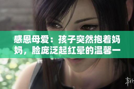 感恩母爱：孩子突然抱着妈妈，脸庞泛起红晕的温馨一幕